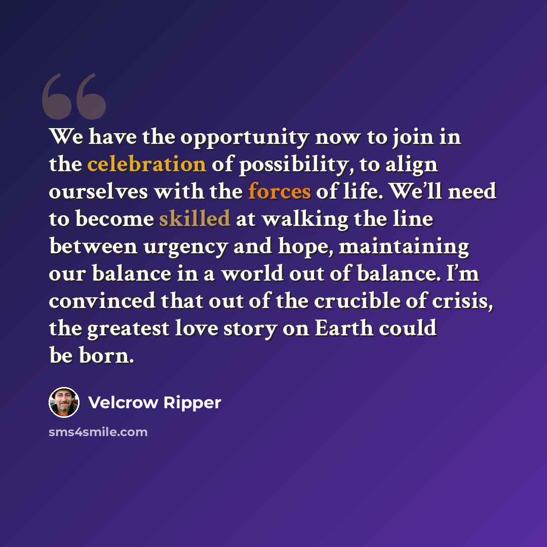 “We have the opportunity now to join in the celebration of possibility, to align ourselves with the forces of life. We’ll need to become skilled at walking the line between urgency and hope, maintaining our balance in a world out of balance. I’m convinced that out of the crucible of crisis, the…” quote by Velcrow Ripper