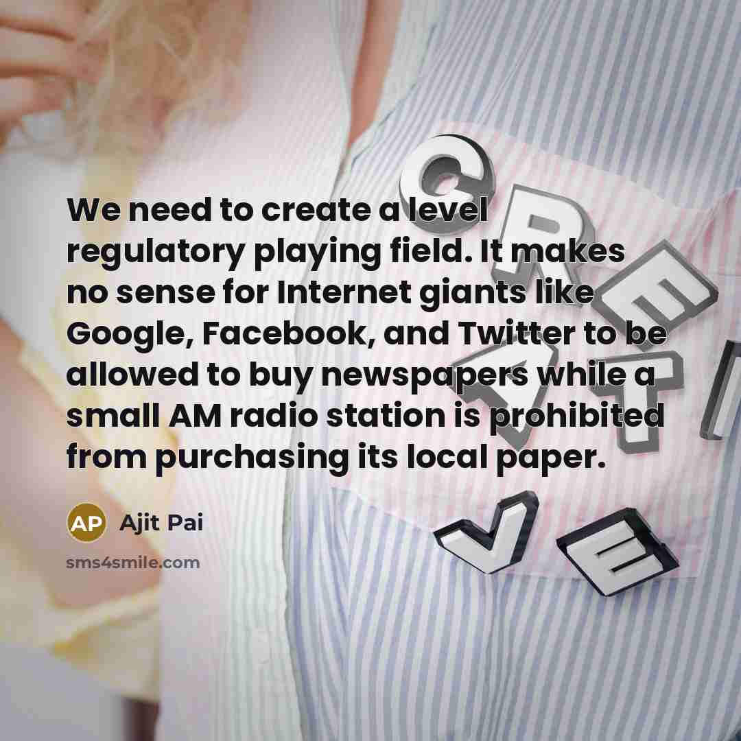 “We need to create a level regulatory playing field. It makes no sense for Internet giants like Google, Facebook, and Twitter to be allowed to buy newspapers while a small AM radio station is prohibited from purchasing its local paper.” quote by Ajit Pai