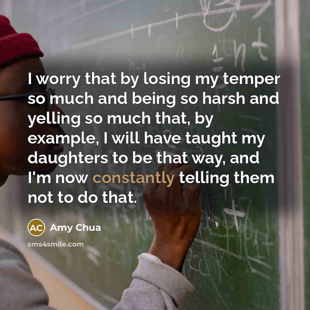 “I worry that by losing my temper so much and being so harsh and yelling so much that, by example, I will have taught my daughters to be that way, and I'm now constantly telling them not to do that.” quote by Amy Chua