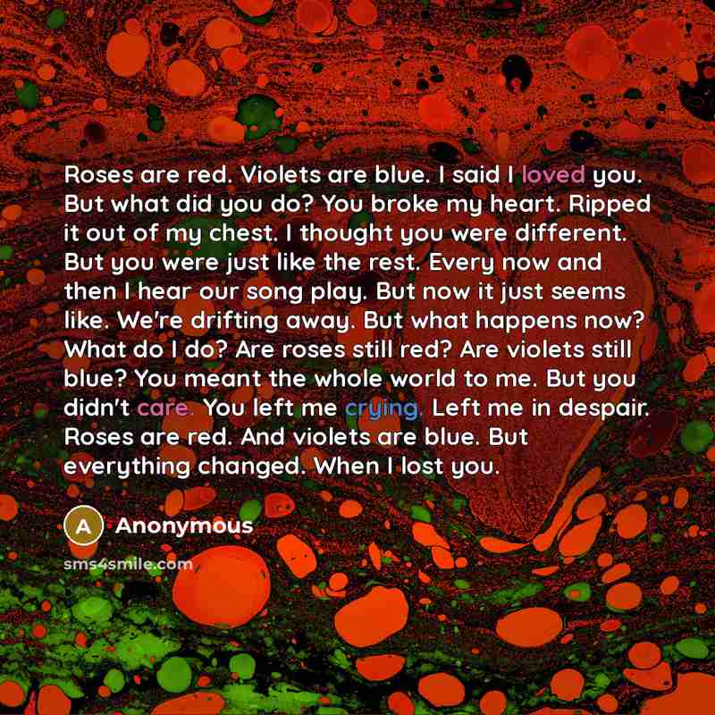 “Roses are red. Violets are blue. I said I loved you. But what did you do? You broke my heart. Ripped it out of my chest. I thought you were different. But you were just like the rest. Every now and then I hear our song play. But now it just seems like. We're drifting away. But what happens now?…” quote by Anonymous