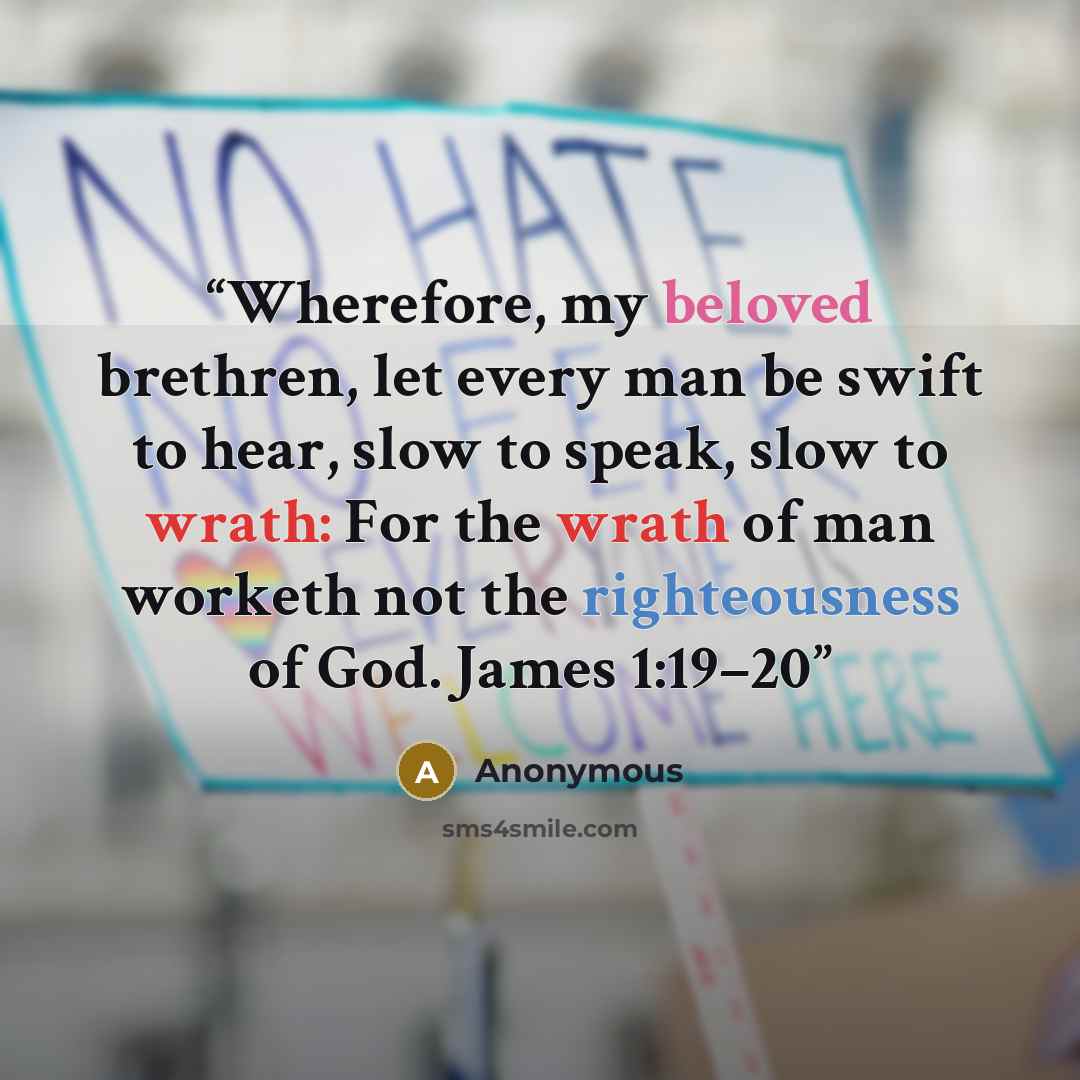 “Wherefore, my beloved brethren, let every man be swift to hear, slow to speak, slow to wrath: For the wrath of man worketh not the righteousness of God. James 1:19–20” quote by Anonymous