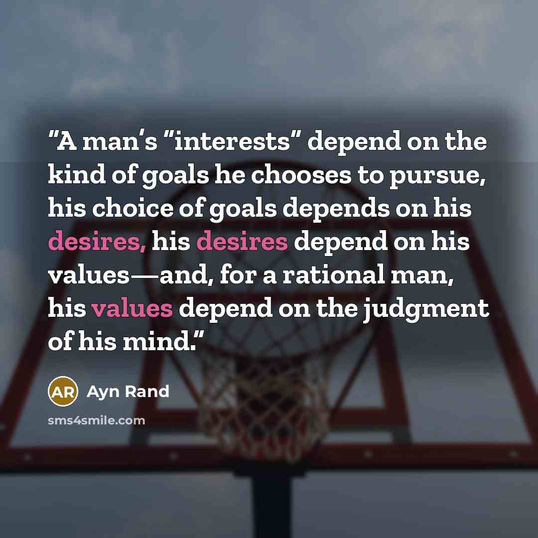 “A man’s “interests” depend on the kind of goals he chooses to pursue, his choice of goals depends on his desires, his desires depend on his values—and, for a rational man, his values depend on the judgment of his mind.” quote by Ayn Rand