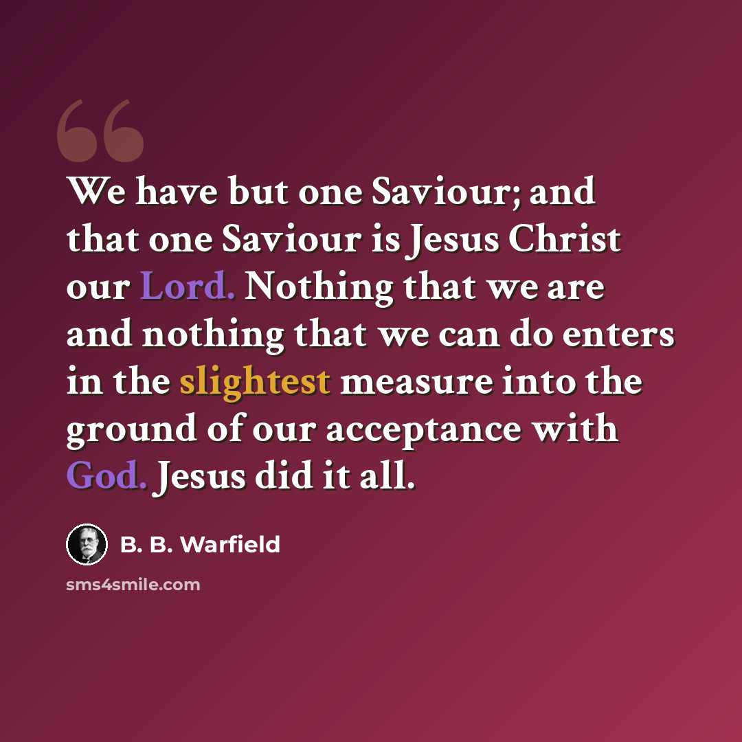 “We have but one Saviour; and that one Saviour is Jesus Christ our Lord. Nothing that we are and nothing that we can do enters in the slightest measure into the ground of our acceptance with God. Jesus did it all.” quote by B. B. Warfield