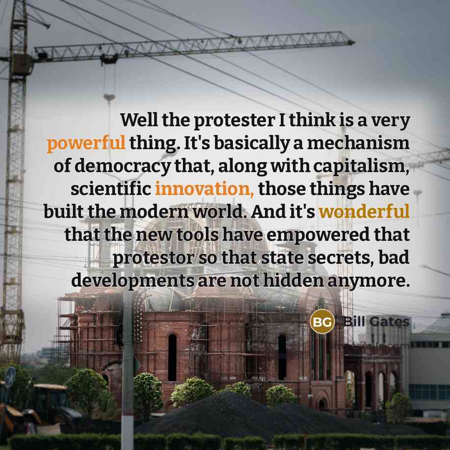“Well the protester I think is a very powerful thing. It's basically a mechanism of democracy that, along with capitalism, scientific innovation, those things have built the modern world. And it's wonderful that the new tools have empowered that protestor so that state secrets, bad developments are…” quote by Bill Gates