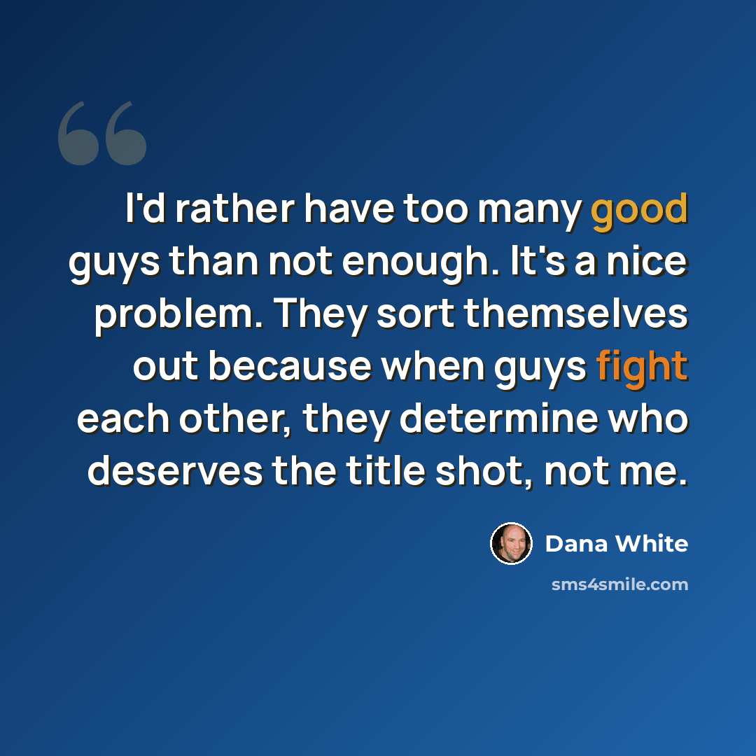 “I'd rather have too many good guys than not enough. It's a nice problem. They sort themselves out because when guys fight each other, they determine who deserves the title shot, not me.” quote by Dana White