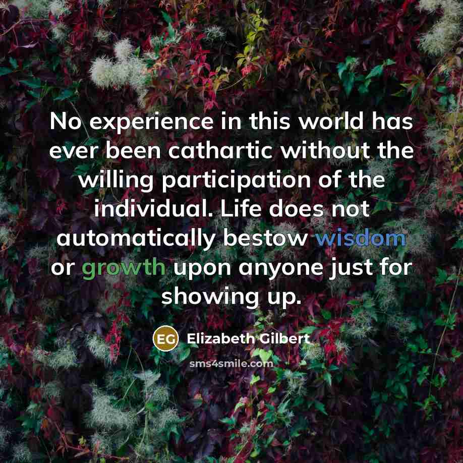 “No experience in this world has ever been cathartic without the willing participation of the individual. Life does not automatically bestow wisdom or growth upon anyone just for showing up.” quote by Elizabeth Gilbert