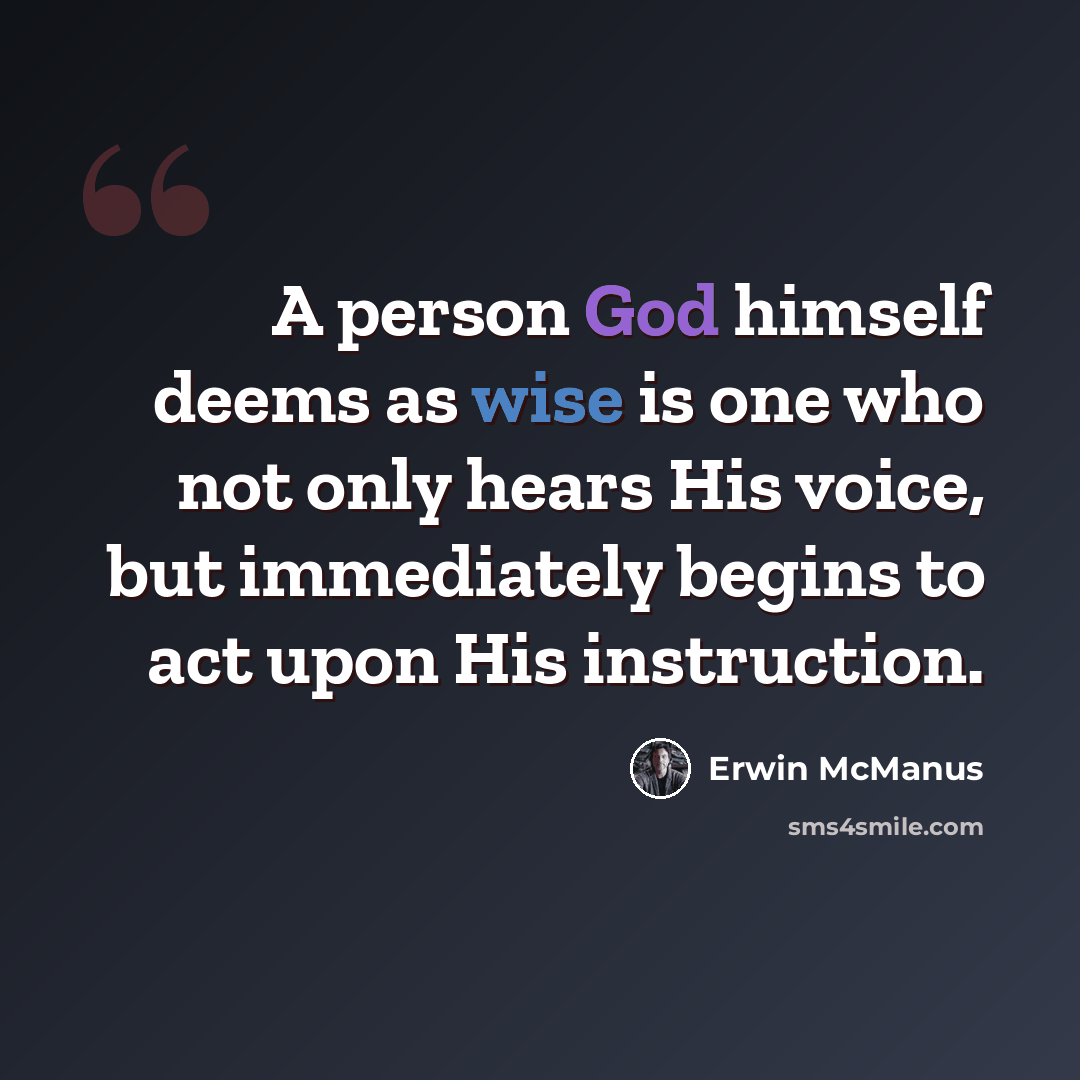 “A person God himself deems as wise is one who not only hears His voice, but immediately begins to act upon His instruction.” quote by Erwin McManus