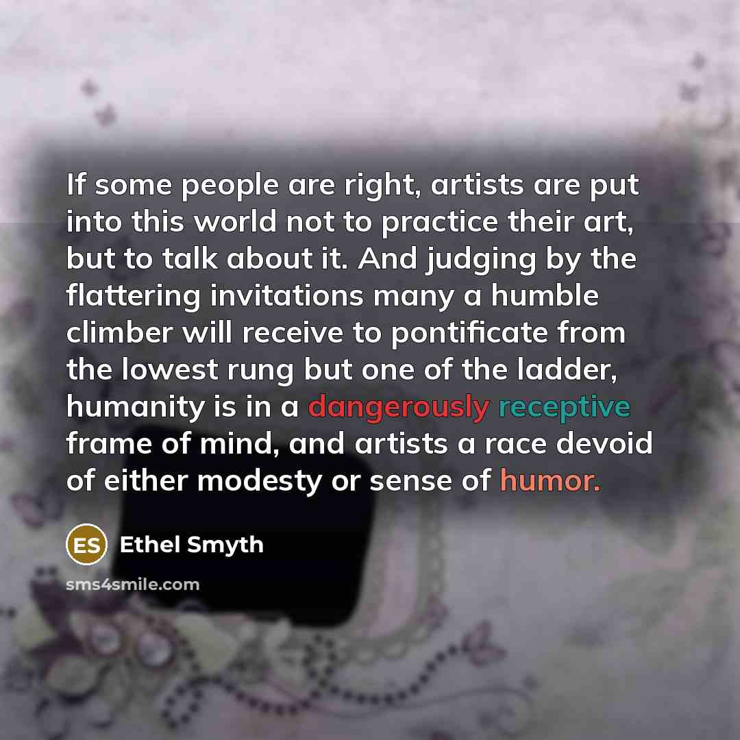 “If some people are right, artists are put into this world not to practice their art, but to talk about it. And judging by the flattering invitations many a humble climber will receive to pontificate from the lowest rung but one of the ladder, humanity is in a dangerously receptive frame of mind…” quote by Ethel Smyth