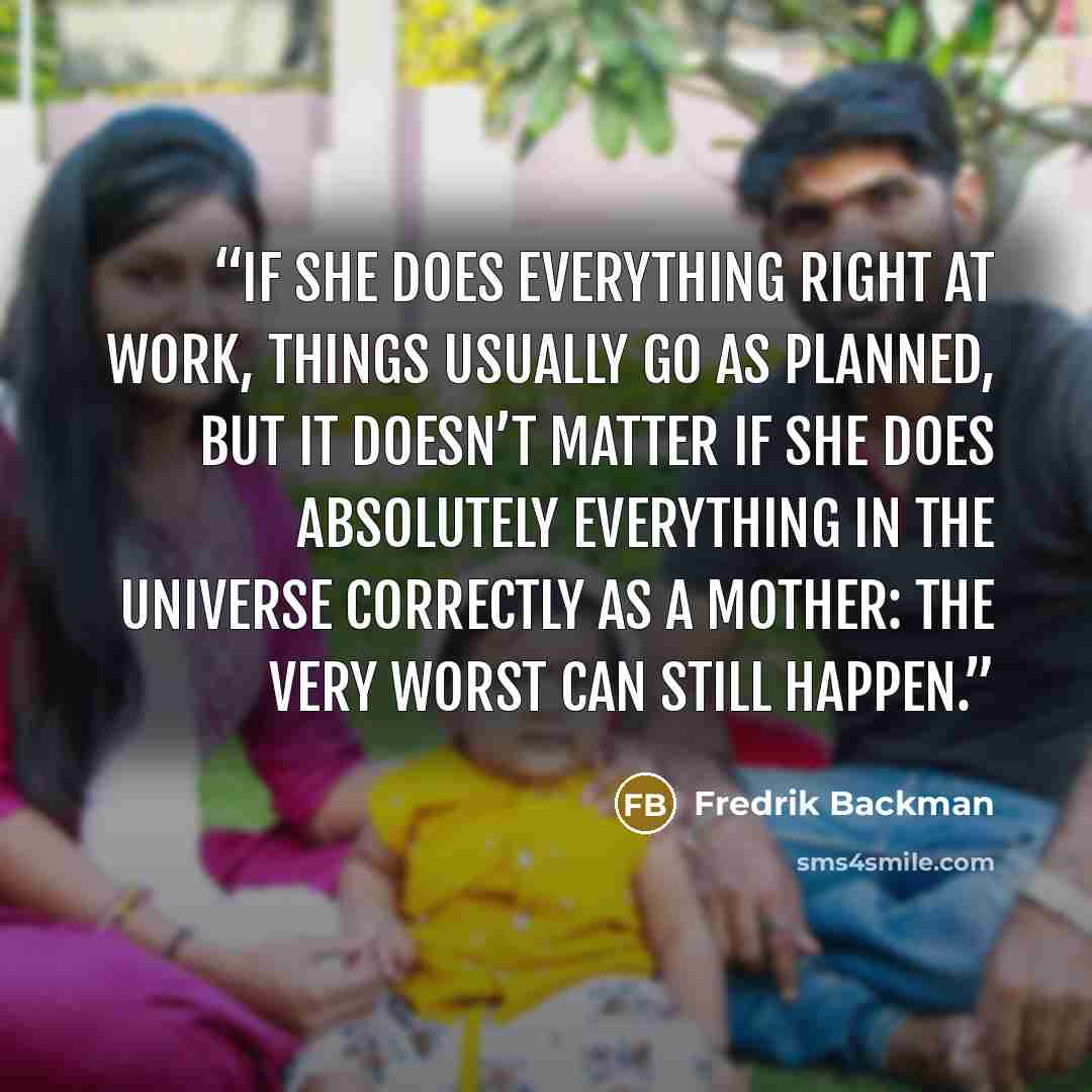 “If she does everything right at work, things usually go as planned, but it doesn’t matter if she does absolutely everything in the universe correctly as a mother: the very worst can still happen.” quote by Fredrik Backman