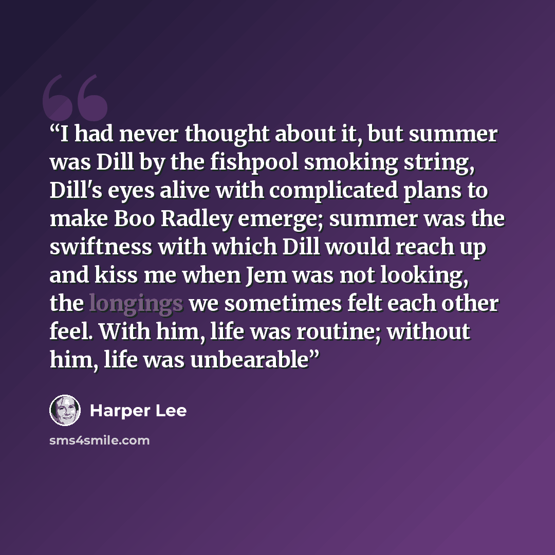 “I had never thought about it, but summer was Dill by the fishpool smoking string, Dill's eyes alive with complicated plans to make Boo Radley emerge; summer was the swiftness with which Dill would reach up and kiss me when Jem was not looking, the longings we sometimes felt each other feel. With…” quote by Harper Lee
