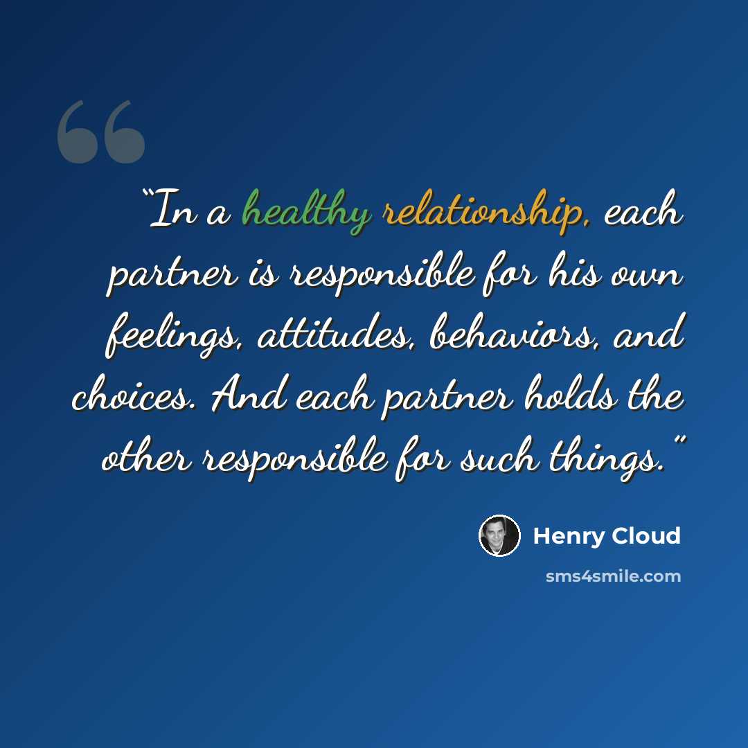 “In a healthy relationship, each partner is responsible for his own feelings, attitudes, behaviors, and choices. And each partner holds the other responsible for such things.” quote by Henry Cloud