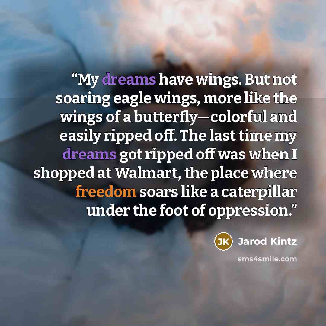 “My dreams have wings. But not soaring eagle wings, more like the wings of a butterfly—colorful and easily ripped off. The last time my dreams got ripped off was when I shopped at Walmart, the place where freedom soars like a caterpillar under the foot of oppression.” quote by Jarod Kintz