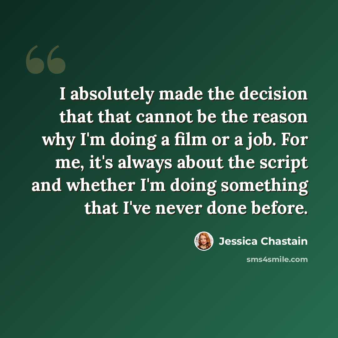 “I absolutely made the decision that that cannot be the reason why I'm doing a film or a job. For me, it's always about the script and whether I'm doing something that I've never done before.” quote by Jessica Chastain