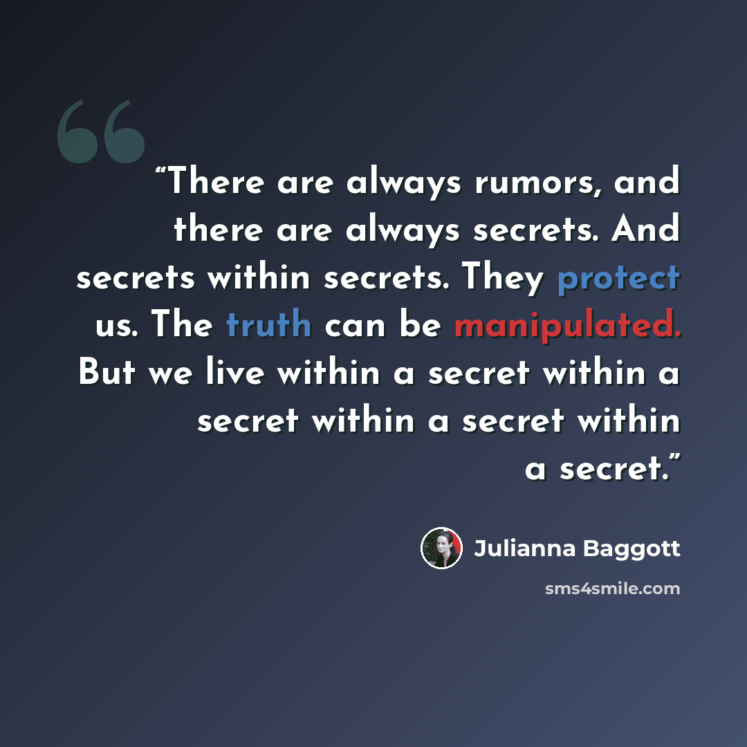 “There are always rumors, and there are always secrets. And secrets within secrets. They protect us. The truth can be manipulated. But we live within a secret within a secret within a secret within a secret.” quote by Julianna Baggott