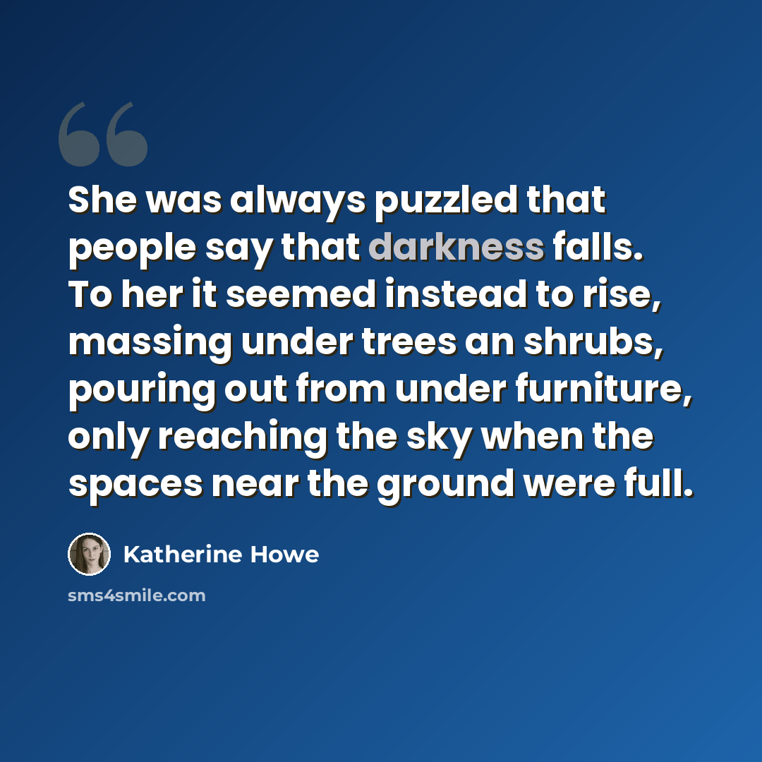 “She was always puzzled that people say that darkness falls. To her it seemed instead to rise, massing under trees an shrubs, pouring out from under furniture, only reaching the sky when the spaces near the ground were full.” quote by Katherine Howe