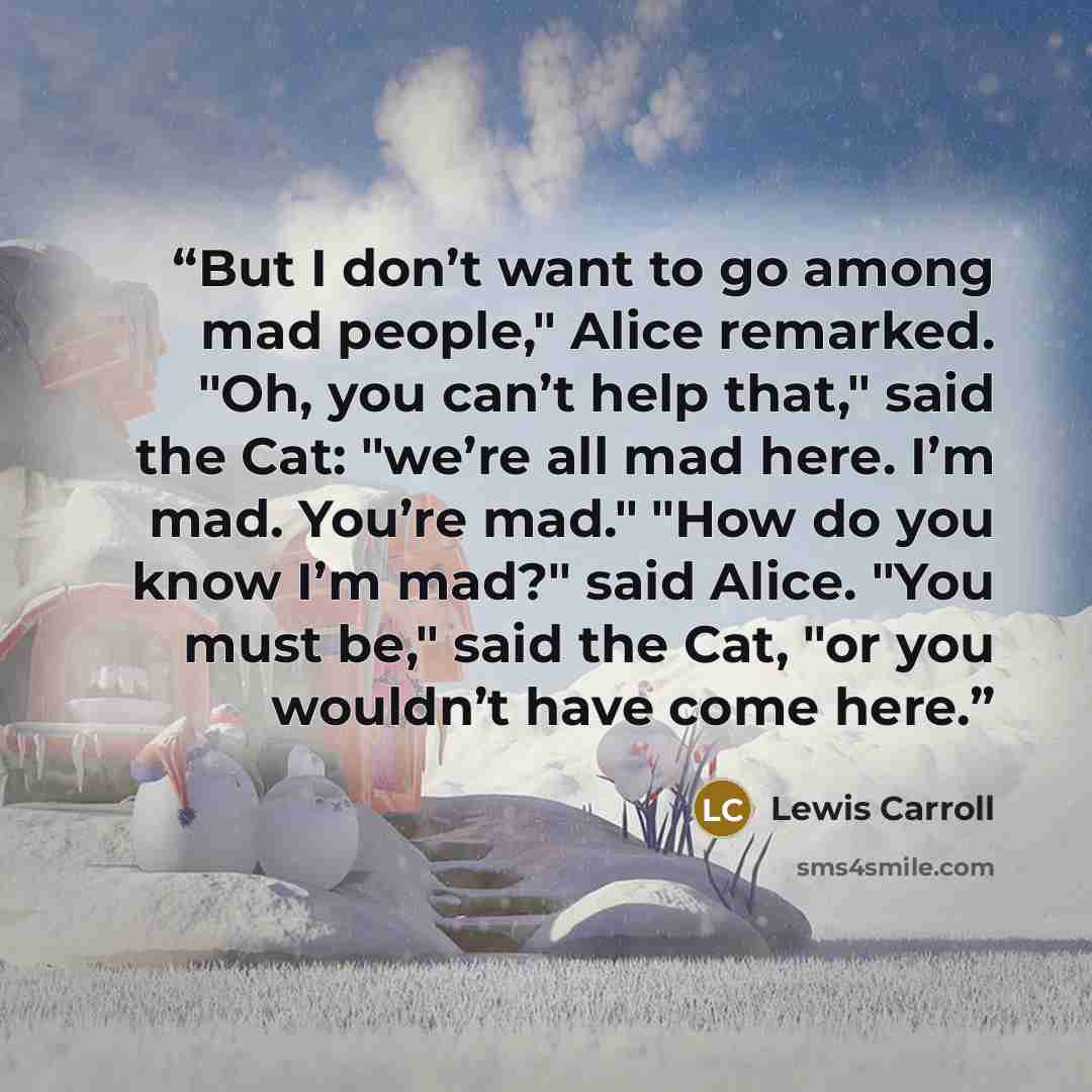 “But I don’t want to go among mad people," Alice remarked. "Oh, you can’t help that," said the Cat: "we’re all mad here. I’m mad. You’re mad." "How do you know I’m mad?" said Alice. "You must be," said the Cat, "or you wouldn’t have come here.” quote by Lewis Carroll