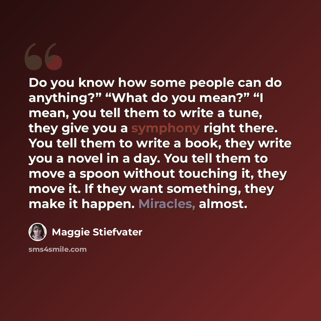 “Do you know how some people can do anything?” “What do you mean?” “I mean, you tell them to write a tune, they give you a symphony right there. You tell them to write a book, they write you a novel in a day. You tell them to move a spoon without touching it, they move it. If they want something…” quote by Maggie Stiefvater
