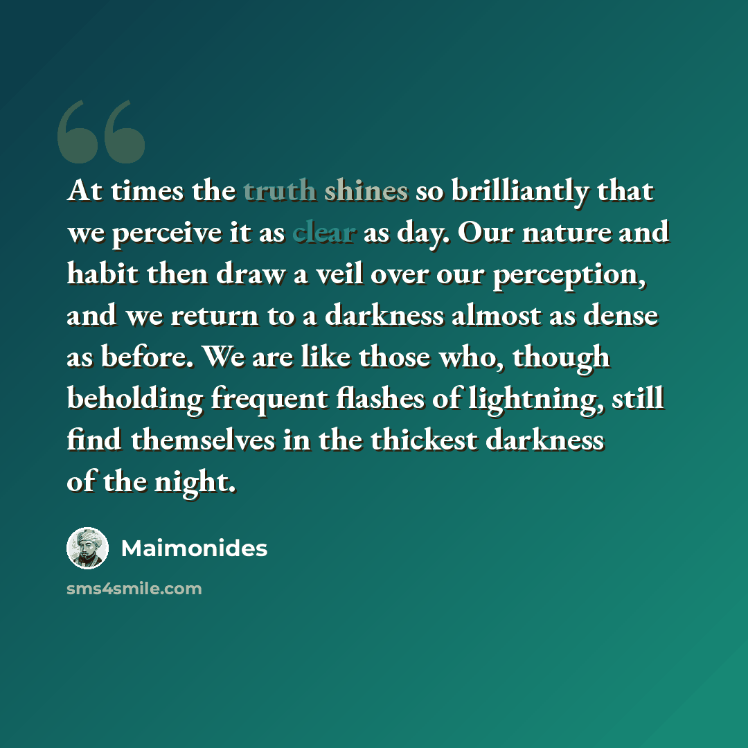 “At times the truth shines so brilliantly that we perceive it as clear as day. Our nature and habit then draw a veil over our perception, and we return to a darkness almost as dense as before. We are like those who, though beholding frequent flashes of lightning, still find themselves in the…” quote by Maimonides