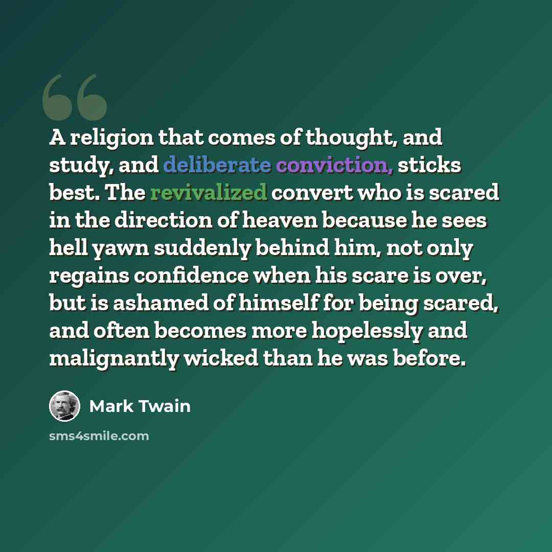 “A religion that comes of thought, and study, and deliberate conviction, sticks best. The revivalized convert who is scared in the direction of heaven because he sees hell yawn suddenly behind him, not only regains confidence when his scare is over, but is ashamed of himself for being scared, and…” quote by Mark Twain