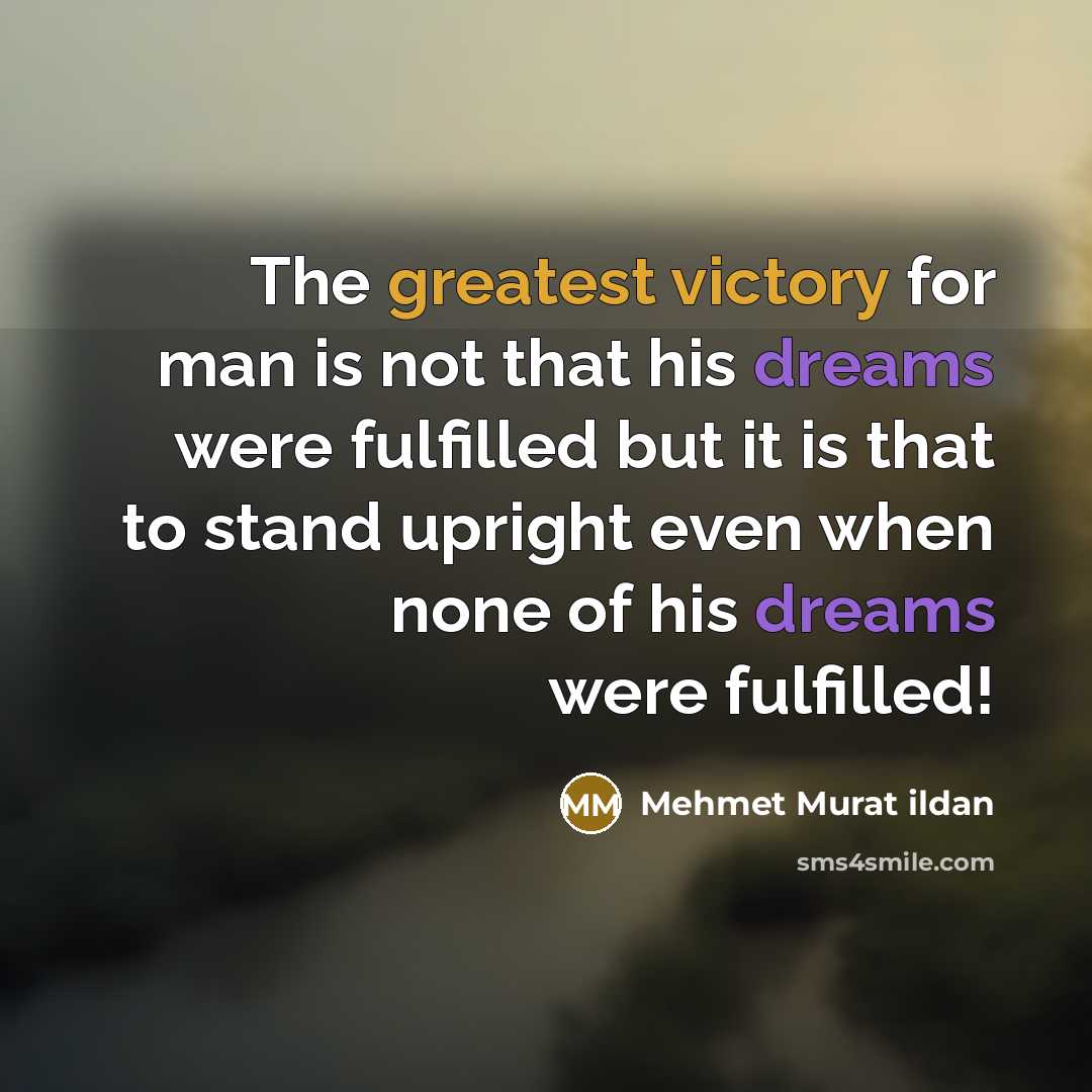 “The greatest victory for man is not that his dreams were fulfilled but it is that to stand upright even when none of his dreams were fulfilled!” quote by Mehmet Murat Ildan