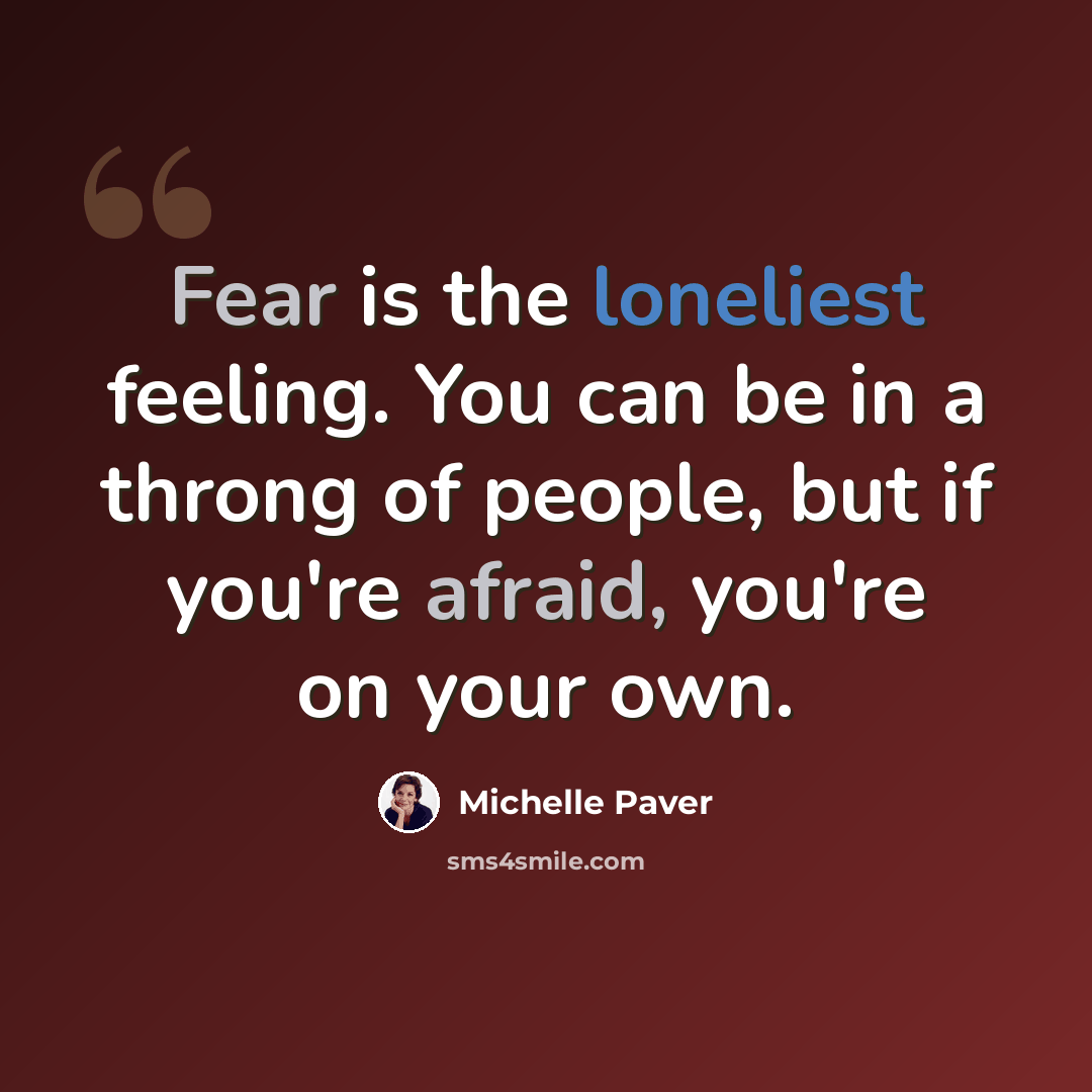 “Fear is the loneliest feeling. You can be in a throng of people, but if you're afraid, you're on your own.” quote by Michelle Paver