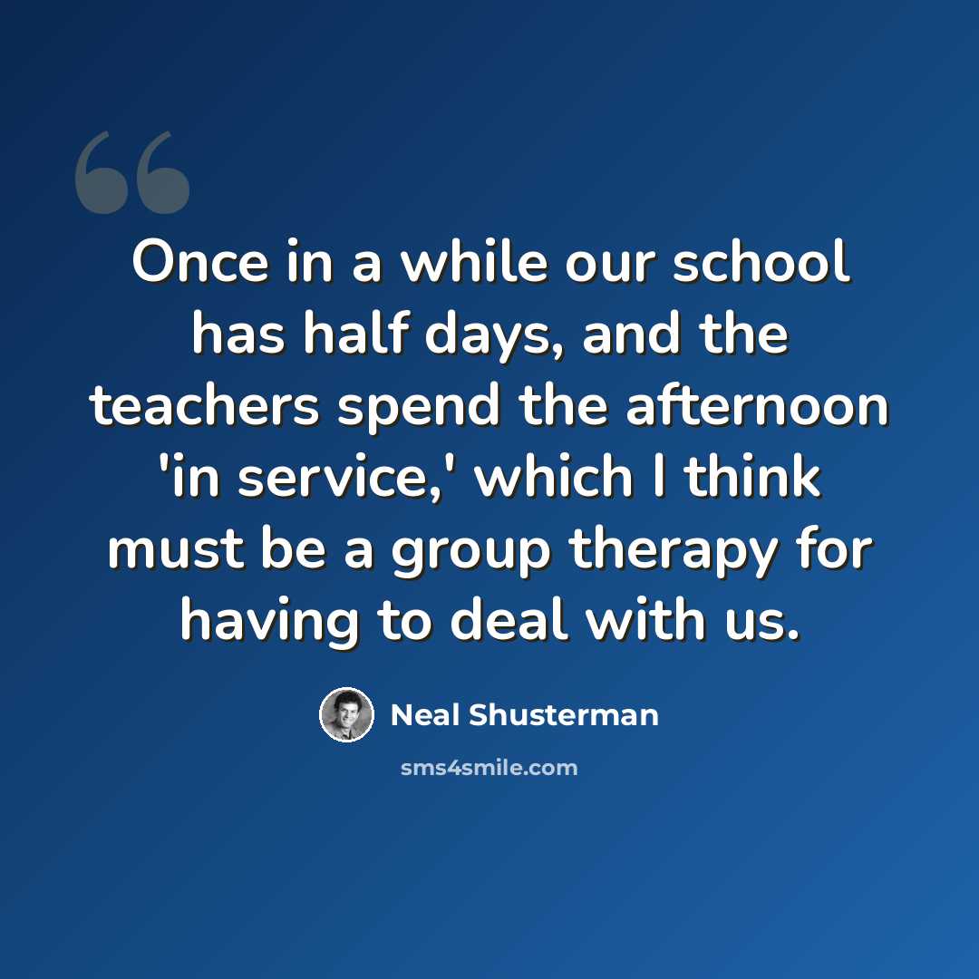 “Once in a while our school has half days, and the teachers spend the afternoon 'in service,' which I think must be a group therapy for having to deal with us.” quote by Neal Shusterman