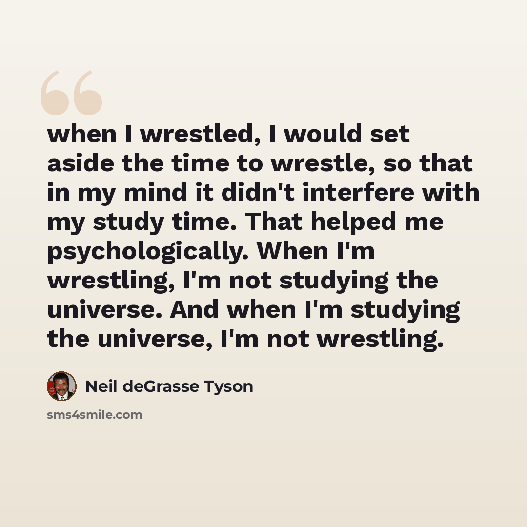 “when I wrestled, I would set aside the time to wrestle, so that in my mind it didn't interfere with my study time. That helped me psychologically. When I'm wrestling, I'm not studying the universe. And when I'm studying the universe, I'm not wrestling.” quote by Neil deGrasse Tyson