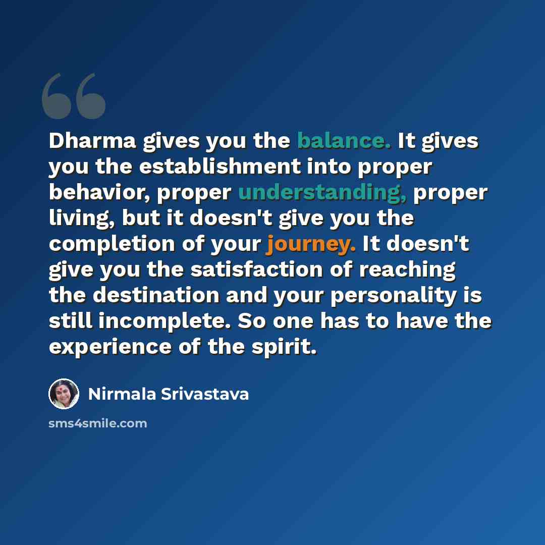 “Dharma gives you the balance. It gives you the establishment into proper behavior, proper understanding, proper living, but it doesn't give you the completion of your journey. It doesn't give you the satisfaction of reaching the destination and your personality is still incomplete. So one has to…” quote by Nirmala Srivastava