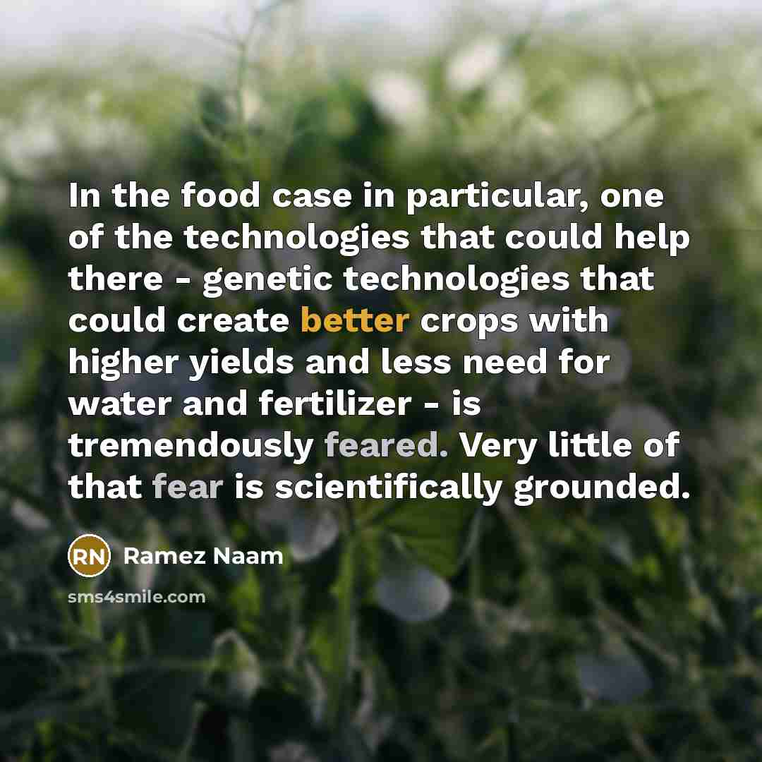 “In the food case in particular, one of the technologies that could help there - genetic technologies that could create better crops with higher yields and less need for water and fertilizer - is tremendously feared. Very little of that fear is scientifically grounded.” quote by Ramez Naam