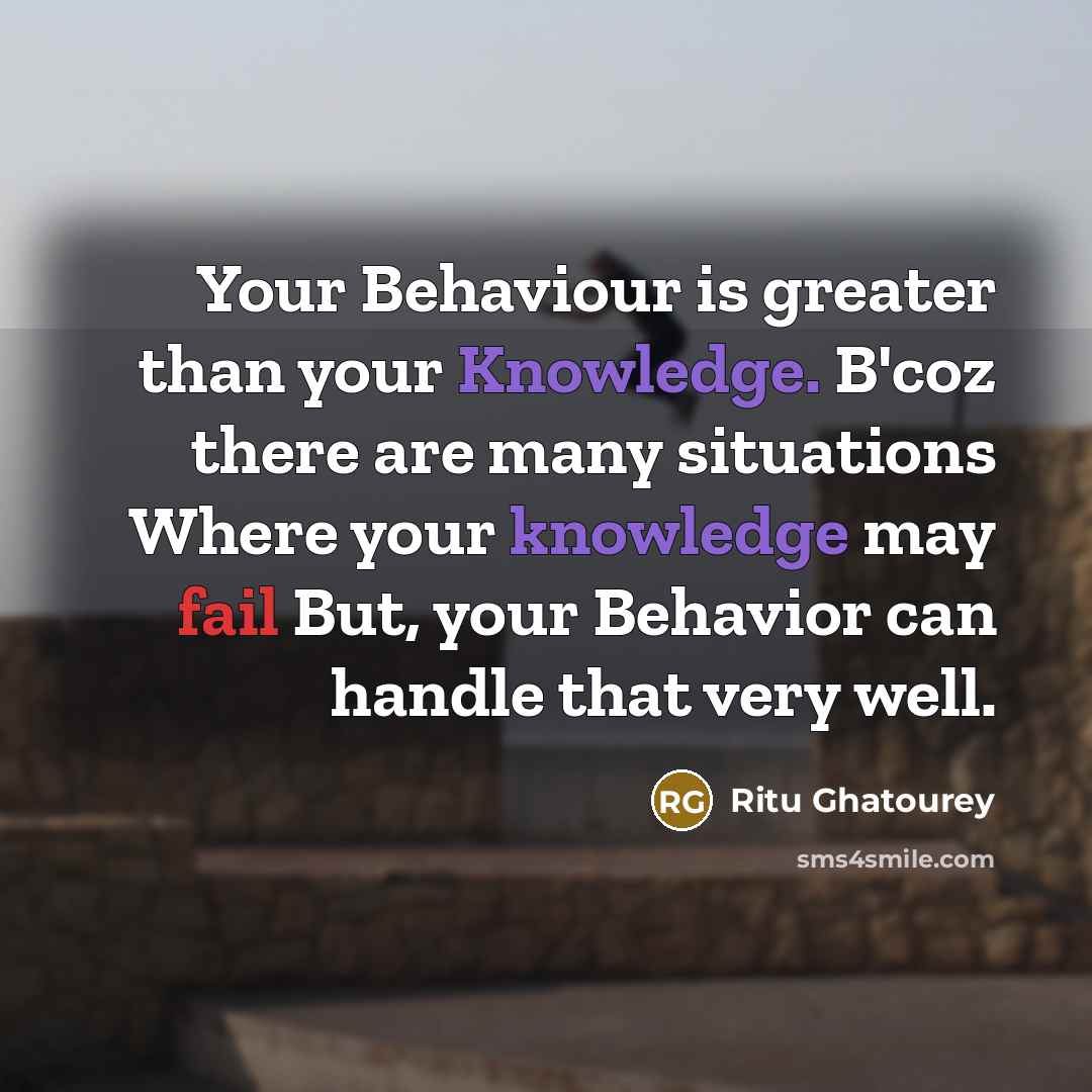 “Your Behaviour is greater than your Knowledge. B'coz there are many situations Where your knowledge may fail But, your Behavior can handle that very well.” quote by Ritu Ghatourey