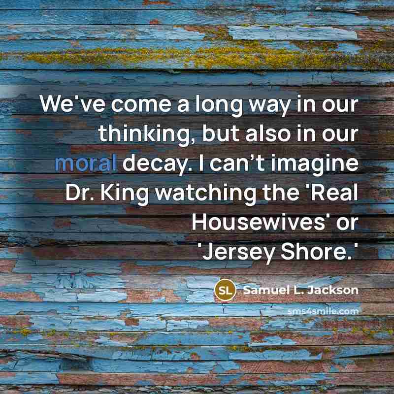 “We've come a long way in our thinking, but also in our moral decay. I can't imagine Dr. King watching the 'Real Housewives' or 'Jersey Shore.'” quote by Samuel L. Jackson