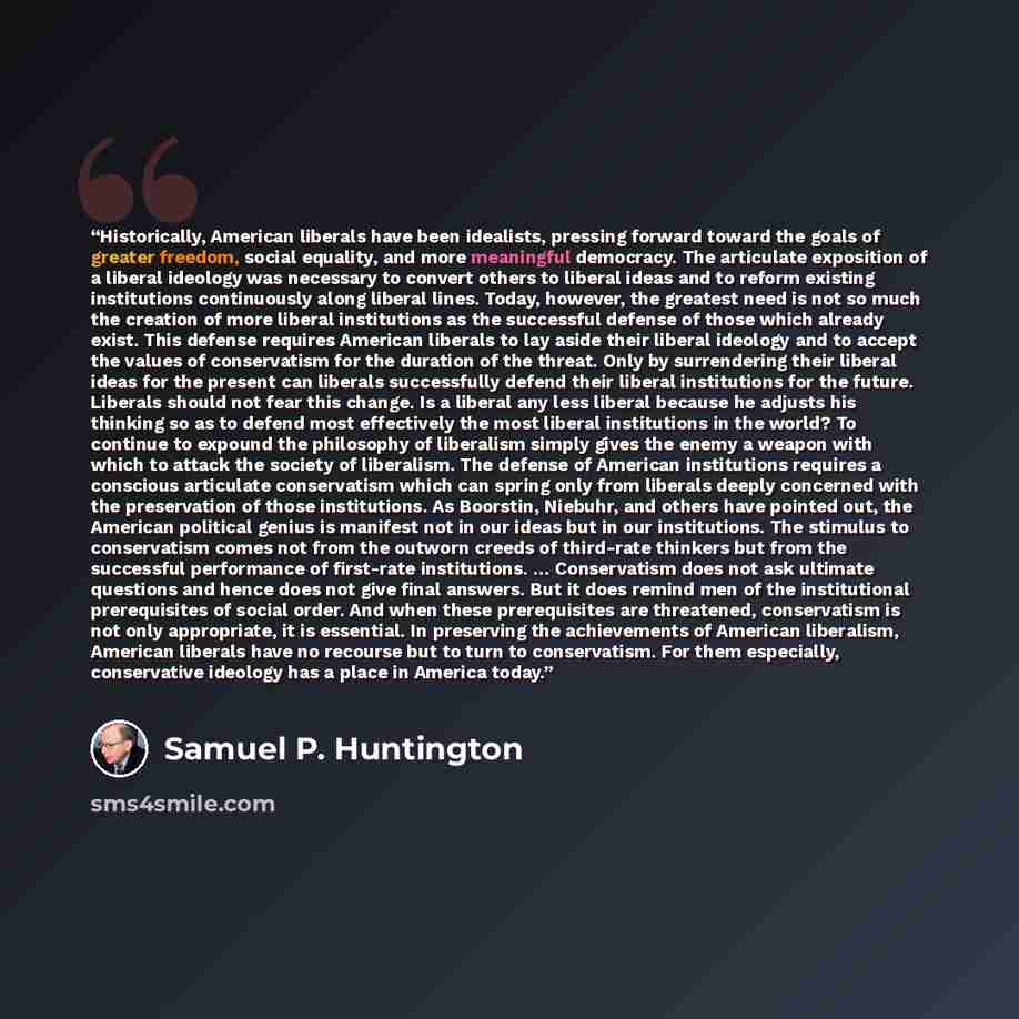 “Historically, American liberals have been idealists, pressing forward toward the goals of greater freedom, social equality, and more meaningful democracy. The articulate exposition of a liberal ideology was necessary to convert others to liberal ideas and to reform existing institutions…” quote by Samuel P. Huntington