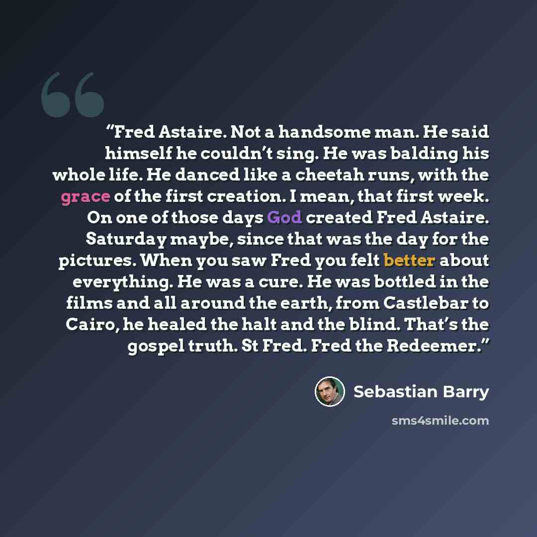 “Fred Astaire. Not a handsome man. He said himself he couldn’t sing. He was balding his whole life. He danced like a cheetah runs, with the grace of the first creation. I mean, that first week. On one of those days God created Fred Astaire. Saturday maybe, since that was the day for the pictures…” quote by Sebastian Barry