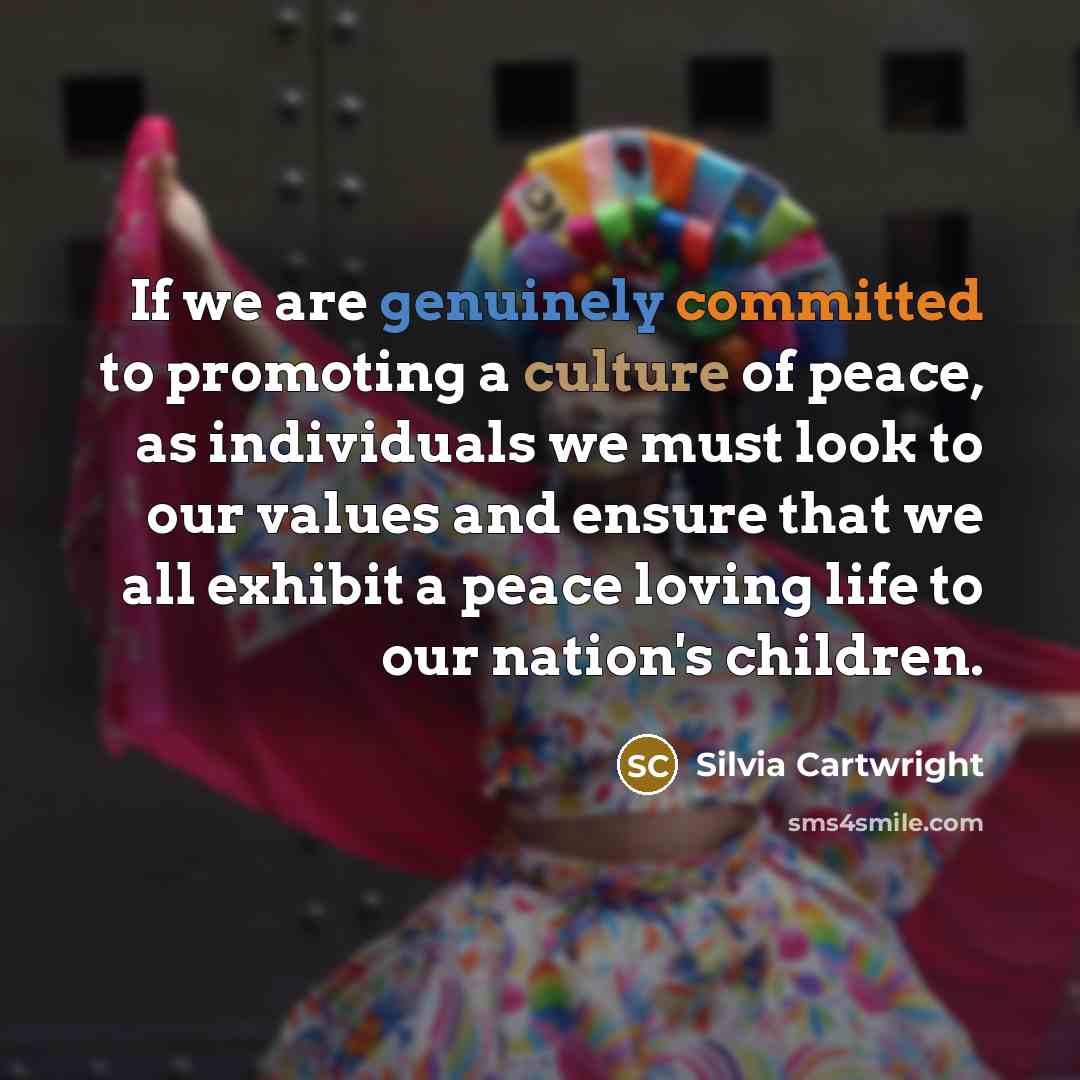 “If we are genuinely committed to promoting a culture of peace, as individuals we must look to our values and ensure that we all exhibit a peace loving life to our nation's children.” quote by Silvia Cartwright