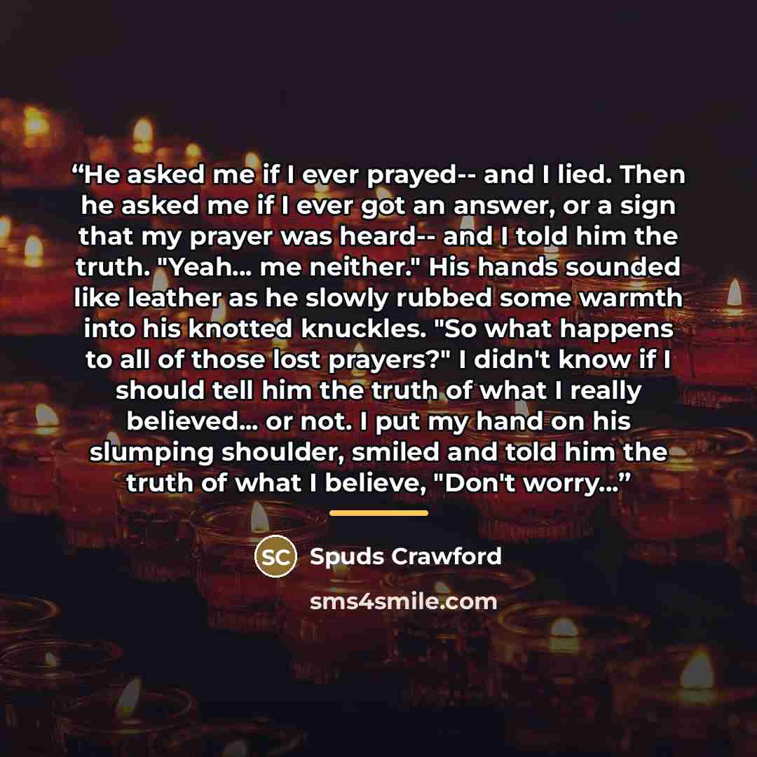 “He asked me if I ever prayed-- and I lied. Then he asked me if I ever got an answer, or a sign that my prayer was heard-- and I told him the truth. "Yeah... me neither." His hands sounded like leather as he slowly rubbed some warmth into his knotted knuckles. "So what happens to all of those lost…” quote by Spuds Crawford