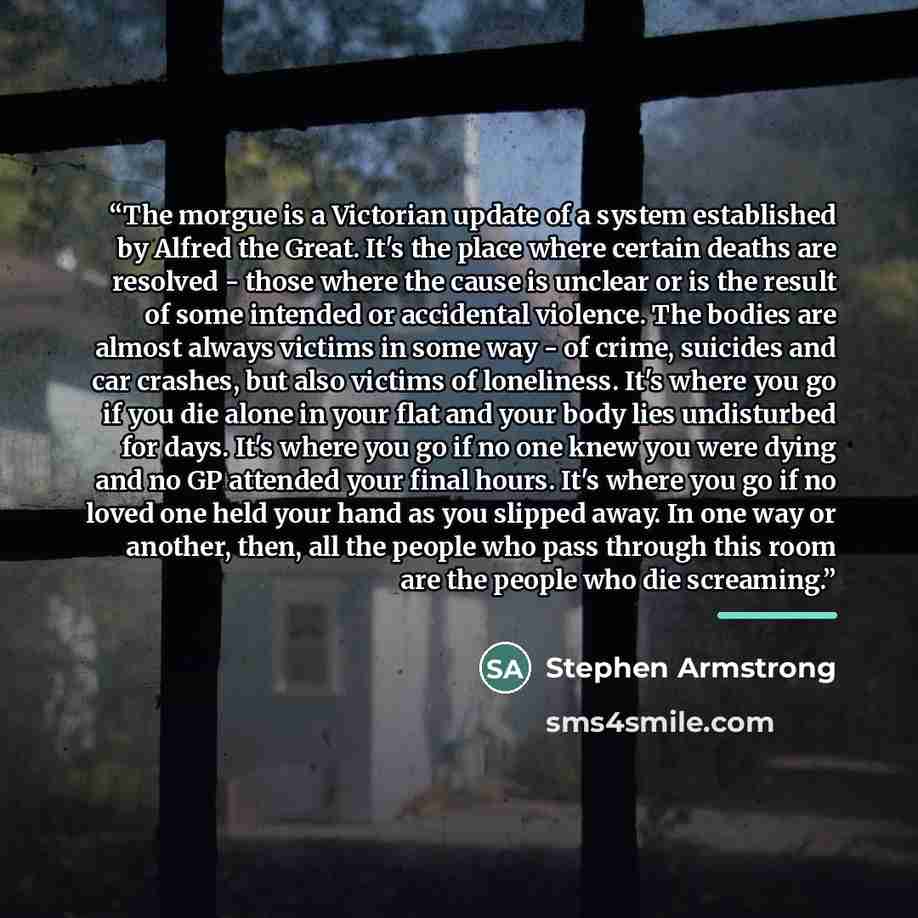 “The morgue is a Victorian update of a system established by Alfred the Great. It's the place where certain deaths are resolved - those where the cause is unclear or is the result of some intended or accidental violence. The bodies are almost always victims in some way - of crime, suicides and car…” quote by Stephen Armstrong