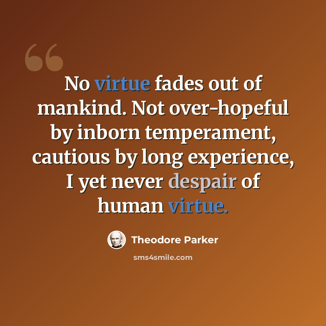 “No virtue fades out of mankind. Not over-hopeful by inborn temperament, cautious by long experience, I yet never despair of human virtue.” quote by Theodore Parker