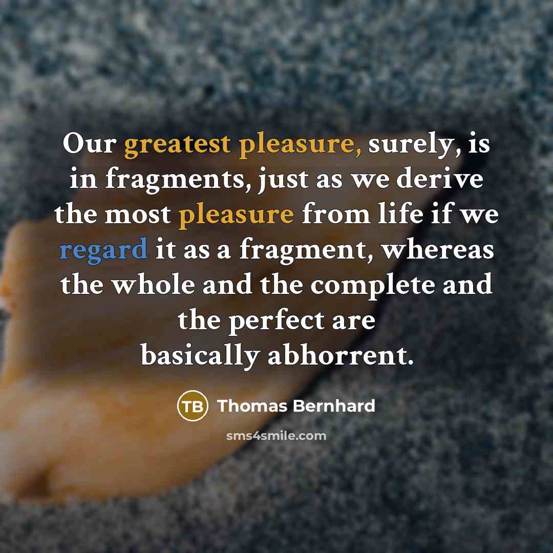 “Our greatest pleasure, surely, is in fragments, just as we derive the most pleasure from life if we regard it as a fragment, whereas the whole and the complete and the perfect are basically abhorrent.” quote by Thomas Bernhard