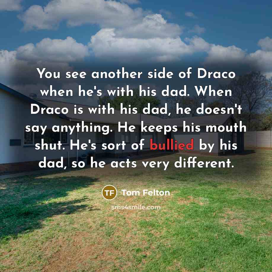 “You see another side of Draco when he's with his dad. When Draco is with his dad, he doesn't say anything. He keeps his mouth shut. He's sort of bullied by his dad, so he acts very different.” quote by Tom Felton