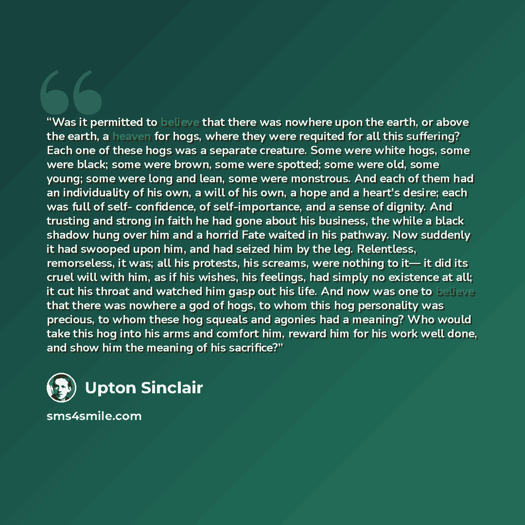 “Was it permitted to believe that there was nowhere upon the earth, or above the earth, a heaven for hogs, where they were requited for all this suffering? Each one of these hogs was a separate creature. Some were white hogs, some were black; some were brown, some were spotted; some were old, some…” quote by Upton Sinclair