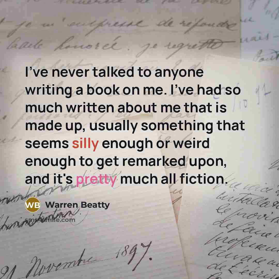 “I've never talked to anyone writing a book on me. I've had so much written about me that is made up, usually something that seems silly enough or weird enough to get remarked upon, and it's pretty much all fiction.” quote by Warren Beatty