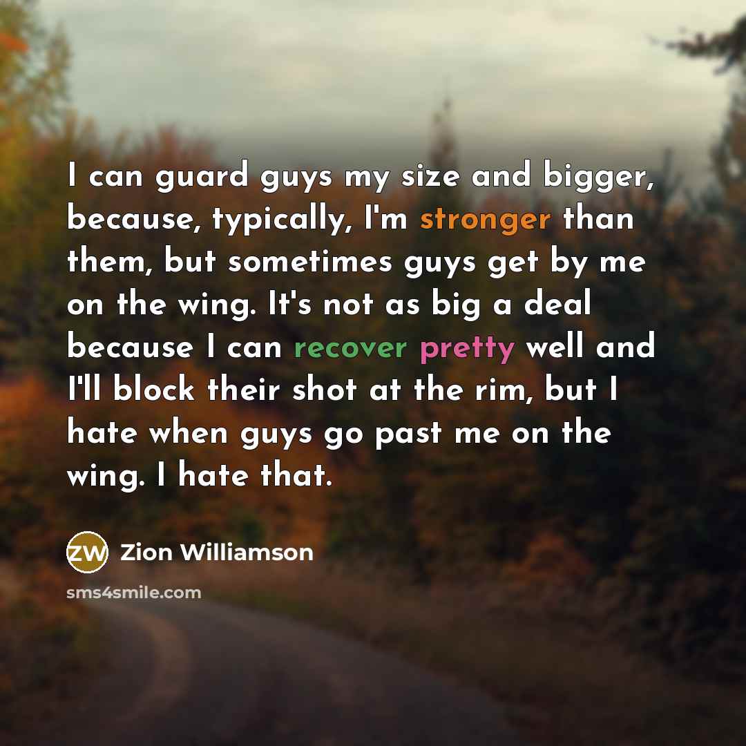 “I can guard guys my size and bigger, because, typically, I'm stronger than them, but sometimes guys get by me on the wing. It's not as big a deal because I can recover pretty well and I'll block their shot at the rim, but I hate when guys go past me on the wing. I hate that.” quote by Zion Williamson