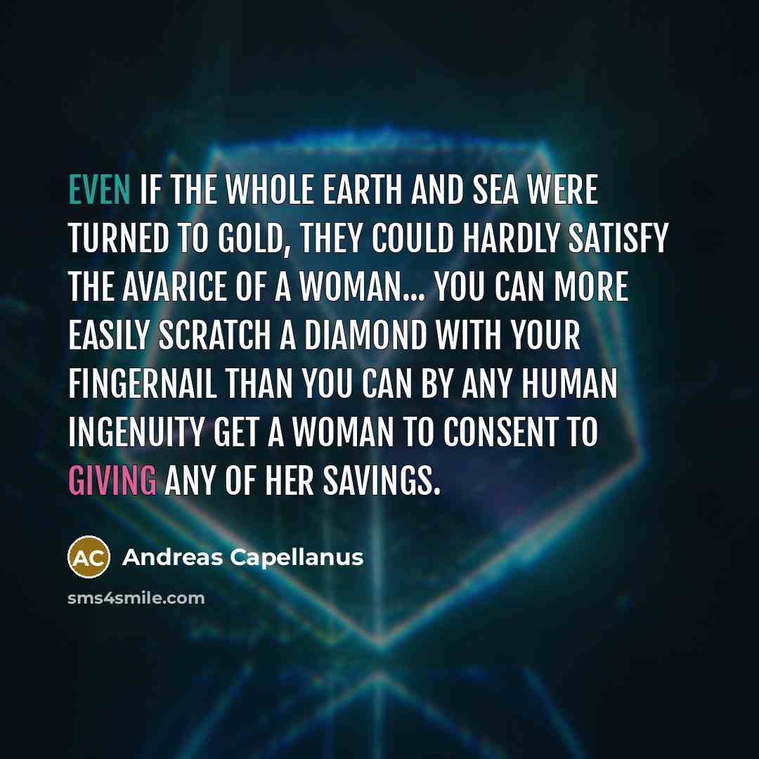 “Even if the whole earth and sea were turned to gold, they could hardly satisfy the avarice of a woman... You can more easily scratch a diamond with your fingernail than you can by any human ingenuity get a woman to consent to giving any of her savings.” quote by Andreas Capellanus