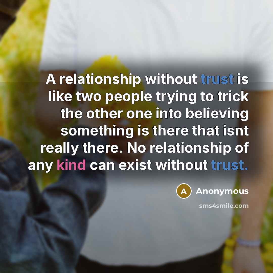 “A relationship without trust is like two people trying to trick the other one into believing something is there that isnt really there. No relationship of any kind can exist without trust.” quote by Anonymous