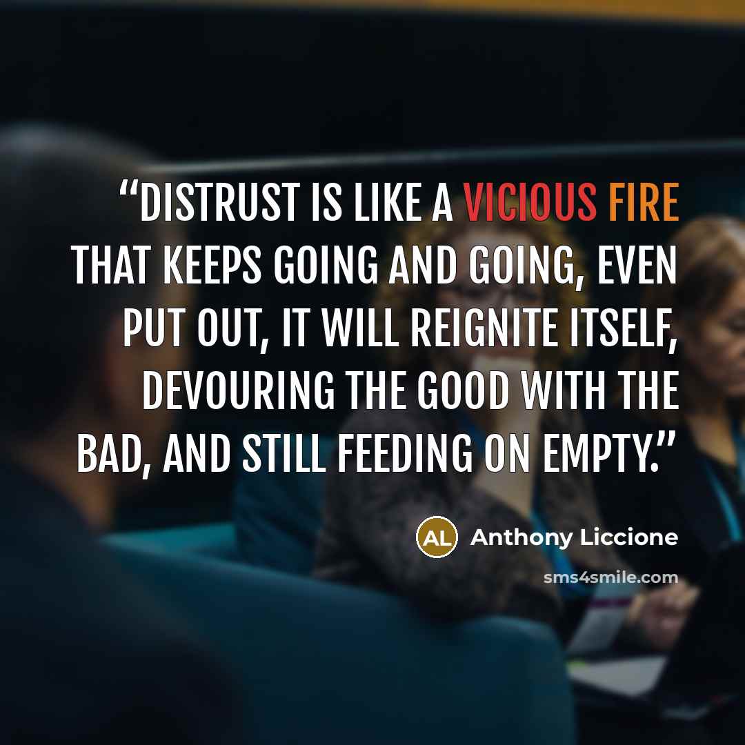 “Distrust is like a vicious fire that keeps going and going, even put out, it will reignite itself, devouring the good with the bad, and still feeding on empty.” quote by Anthony Liccione