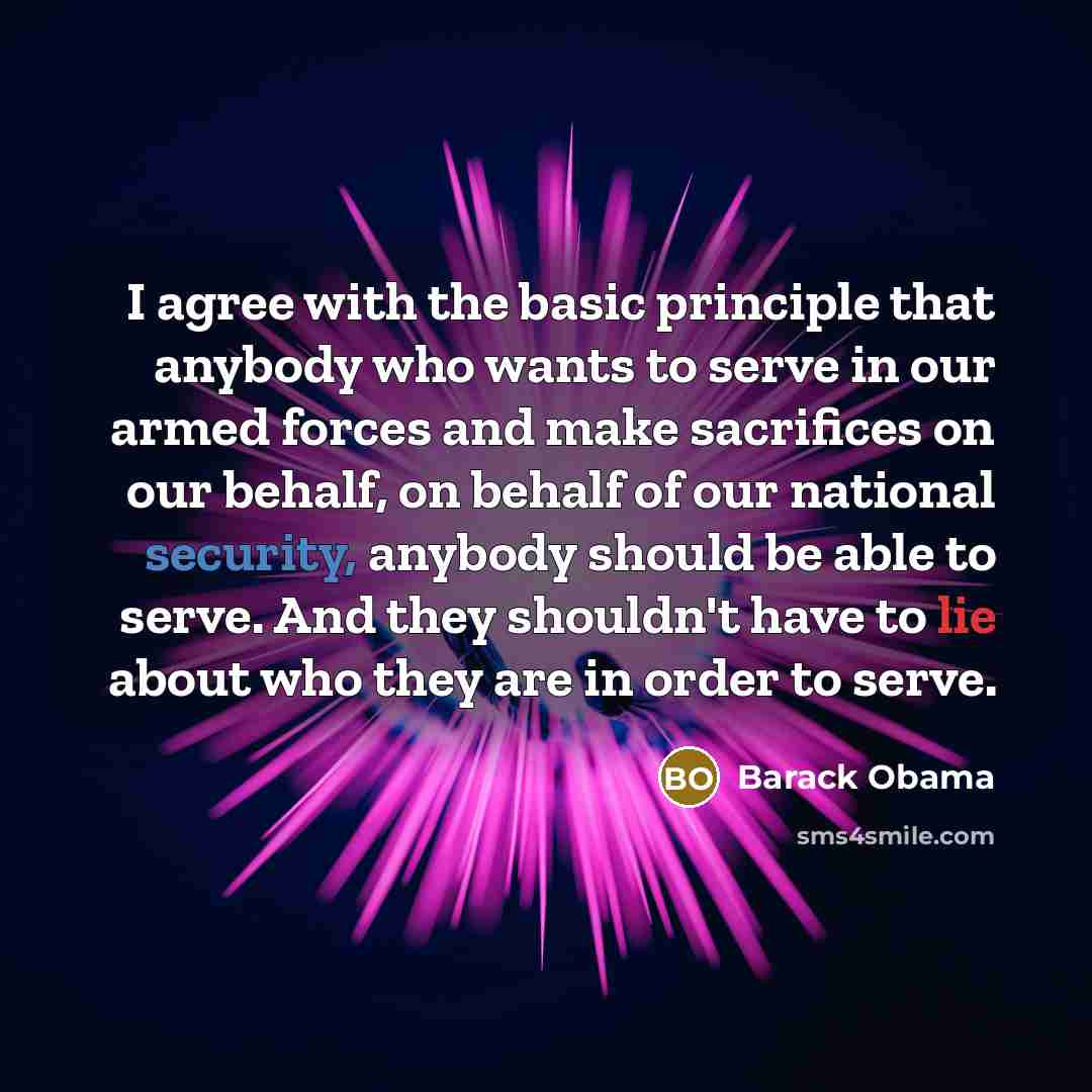 “I agree with the basic principle that anybody who wants to serve in our armed forces and make sacrifices on our behalf, on behalf of our national security, anybody should be able to serve. And they shouldn't have to lie about who they are in order to serve.” quote by Barack Obama