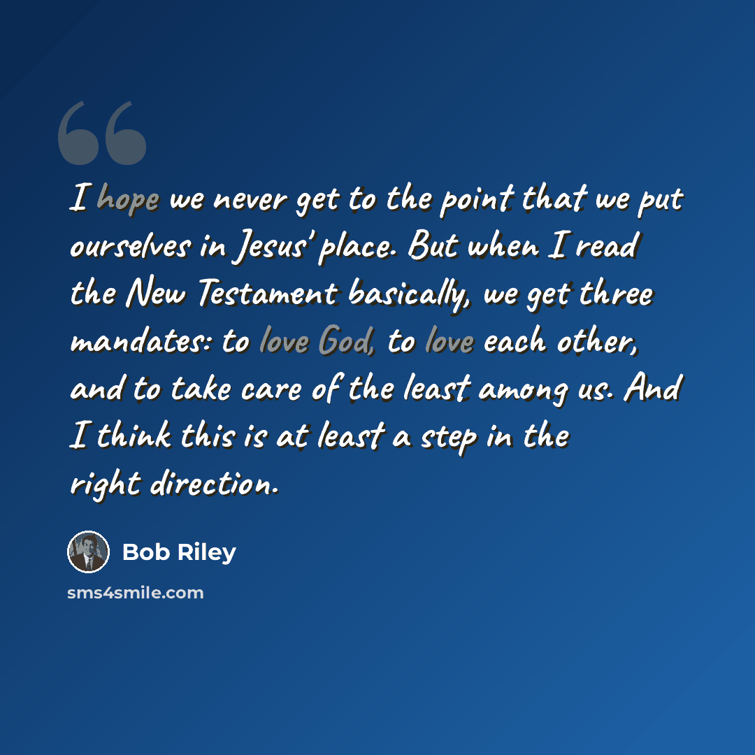 “I hope we never get to the point that we put ourselves in Jesus' place. But when I read the New Testament basically, we get three mandates: to love God, to love each other, and to take care of the least among us. And I think this is at least a step in the right direction.” quote by Bob Riley
