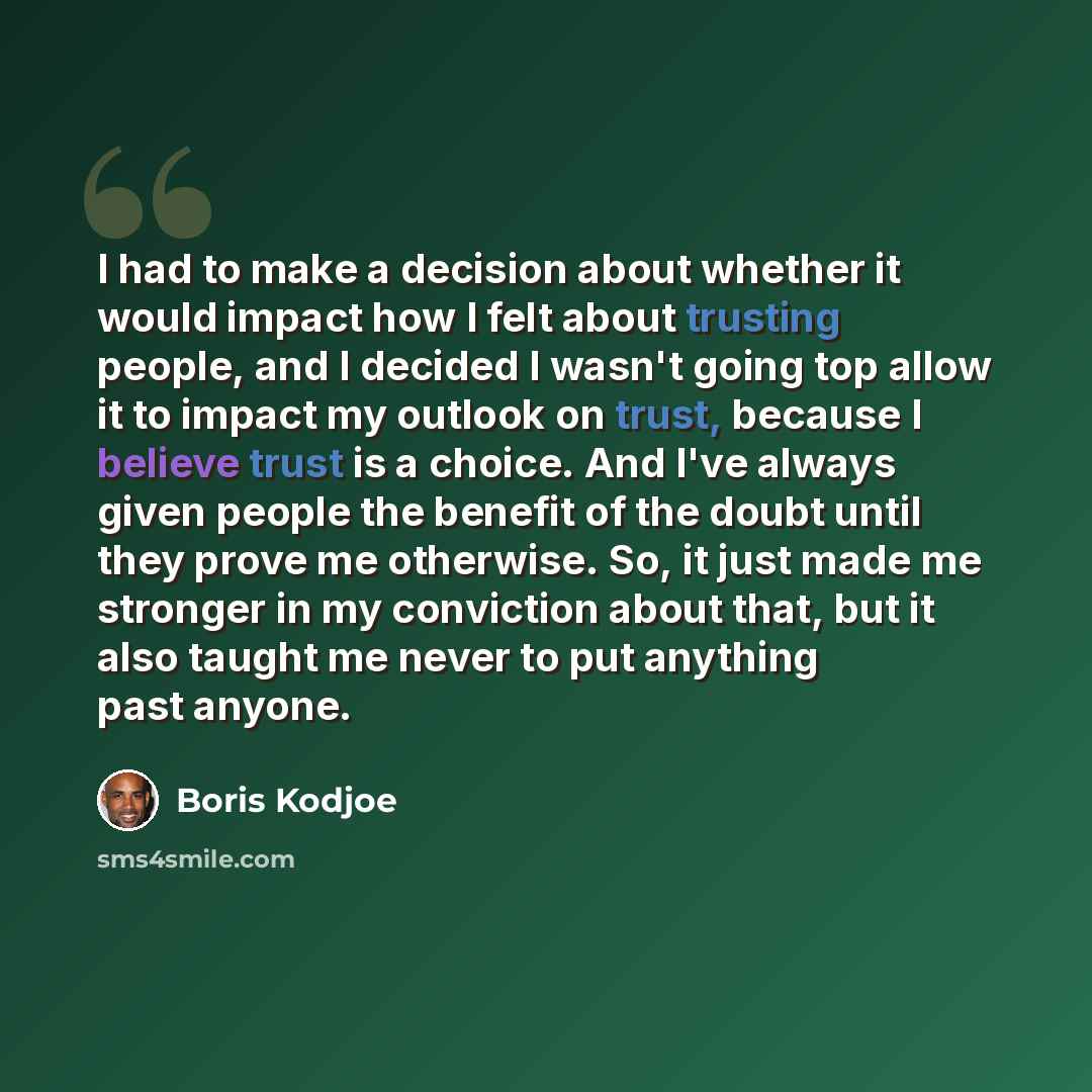“I had to make a decision about whether it would impact how I felt about trusting people, and I decided I wasn't going top allow it to impact my outlook on trust, because I believe trust is a choice. And I've always given people the benefit of the doubt until they prove me otherwise. So, it just…” quote by Boris Kodjoe