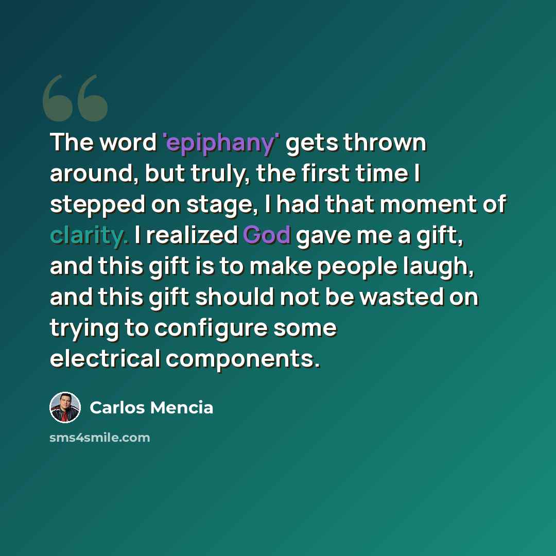 “The word 'epiphany' gets thrown around, but truly, the first time I stepped on stage, I had that moment of clarity. I realized God gave me a gift, and this gift is to make people laugh, and this gift should not be wasted on trying to configure some electrical components.” quote by Carlos Mencia
