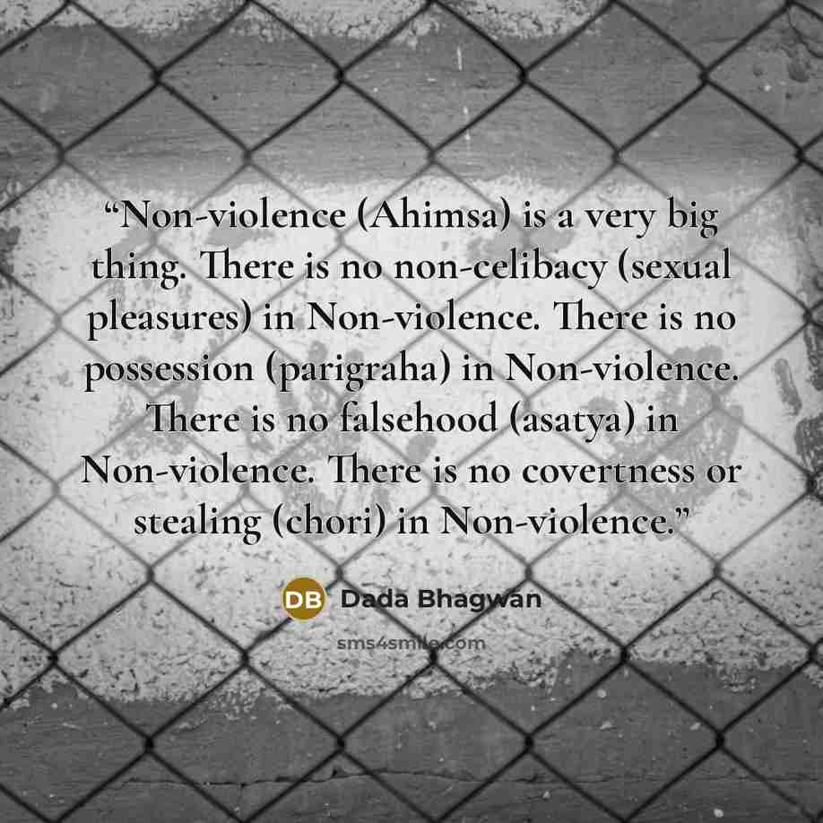 “Non-violence (Ahimsa) is a very big thing. There is no non-celibacy (sexual pleasures) in Non-violence. There is no possession (parigraha) in Non-violence. There is no falsehood (asatya) in Non-violence. There is no covertness or stealing (chori) in Non-violence.” quote by Dada Bhagwan